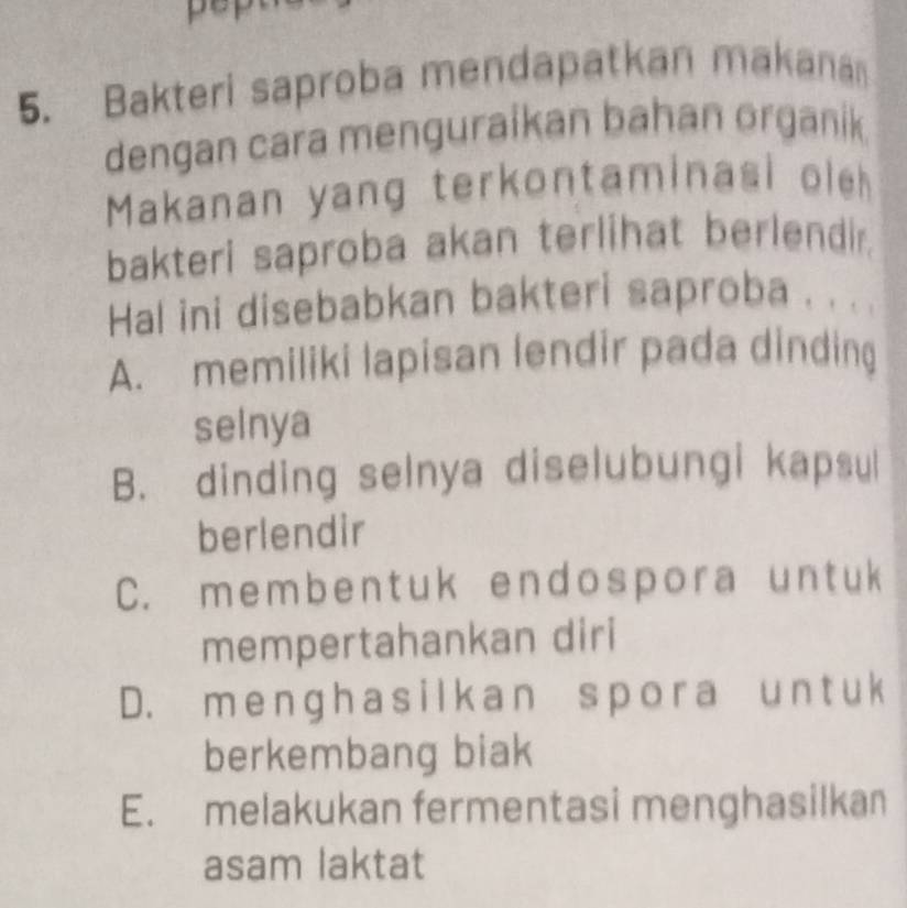 pep
5. Bakteri saproba mendapatkan makana
dengan cara menguraikan bahan organik
Makanan yang terkontaminasi oleh
bakteri saproba akan terlihat berlendir.
Hal ini disebabkan bakteri saproba . . . .
A. memiliki lapisan lendir pada dinding
selnya
B. dinding selnya diselubungi kapsul
berlendir
C. membentuk endospora untuk
mempertahankan diri
D. m e nghas ilk an spora un t u k
berkembang biak
E. melakukan fermentasi menghasilkan
asam laktat