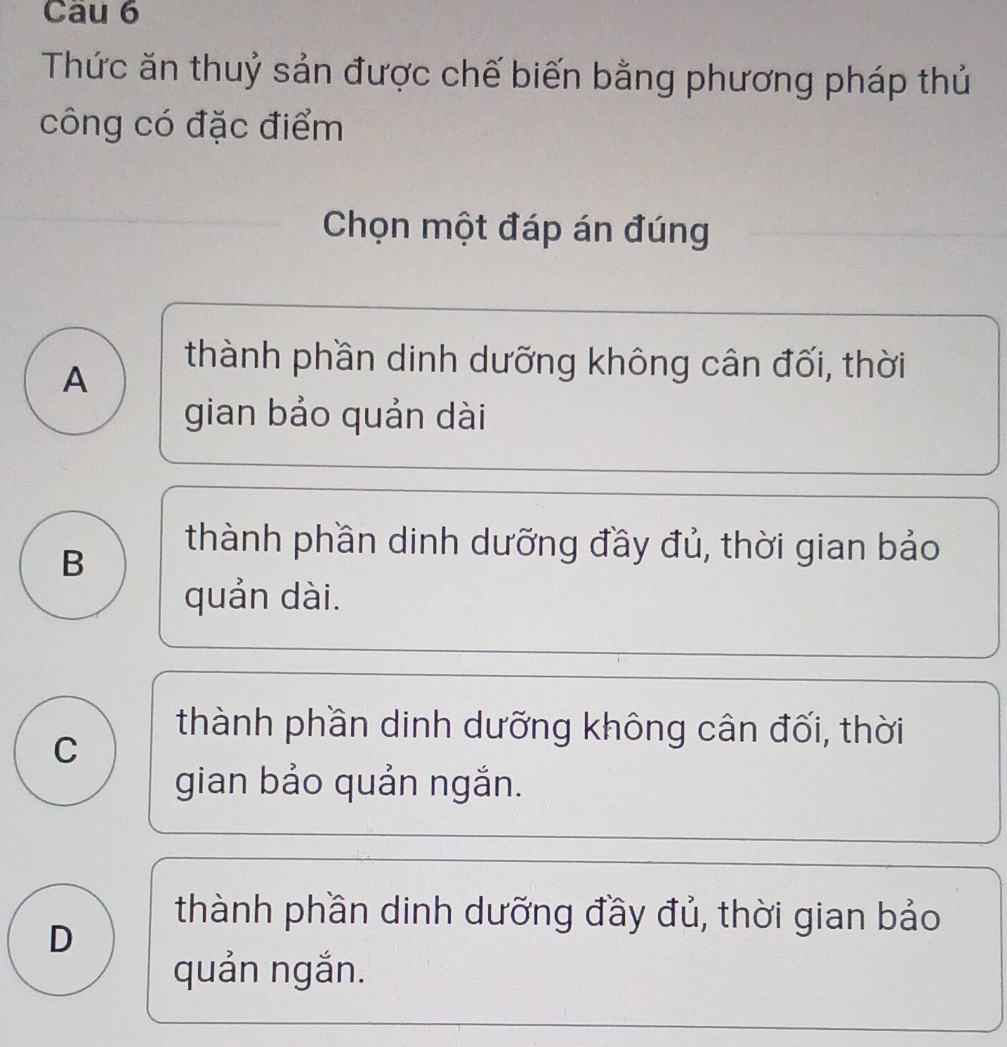 Cau 6
Thức ăn thuỷ sản được chế biến bằng phương pháp thủ
công có đặc điểm
Chọn một đáp án đúng
A
thành phần dinh dưỡng không cân đối, thời
gian bảo quản dài
B
thành phần dinh dưỡng đầy đủ, thời gian bảo
quản dài.
C
thành phần dinh dưỡng không cân đối, thời
gian bảo quản ngắn.
D
thành phần dinh dưỡng đầy đủ, thời gian bảo
quản ngắn.