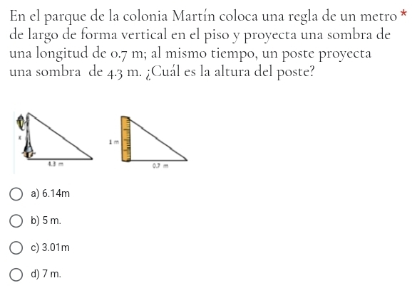 En el parque de la colonia Martín coloca una regla de un metro *
de largo de forma vertical en el piso y proyecta una sombra de
una longitud de 0.7 m; al mismo tiempo, un poste proyecta
una sombra de 4.3 m. ¿Cuál es la altura del poste?
a) 6.14m
b) 5 m.
c) 3.01m
d) 7 m.