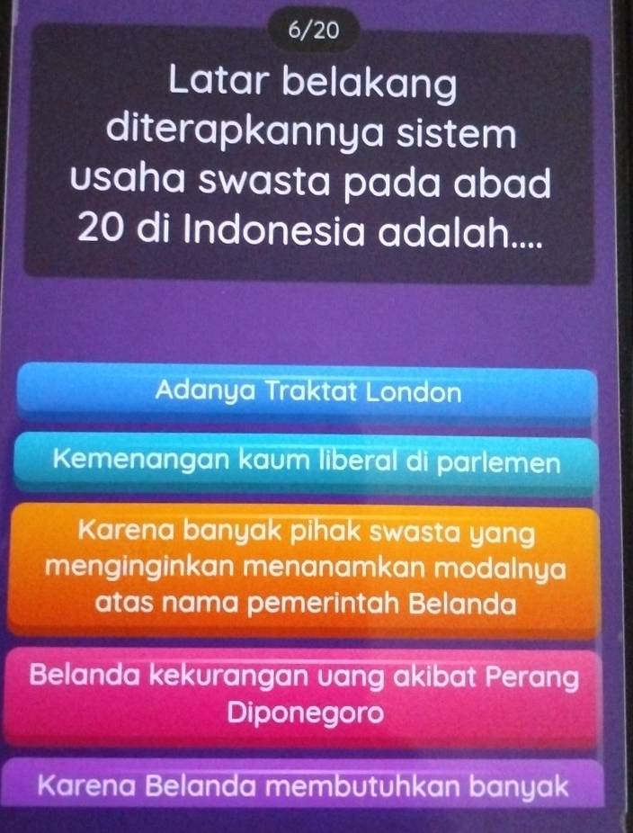 6/20
Latar belakang
diterapkannya sistem
usaha swasta pada abad
20 di Indonesia adalah....
Adanya Traktat London
Kemenangan kaum liberal di parlemen
Karena banyak pihak swasta yang
menginginkan menanamkan modalnya
atas nama pemerintah Belanda
Belanda kekurangan vang akibat Perang
Diponegoro
Karena Belanda membutuhkan banyak