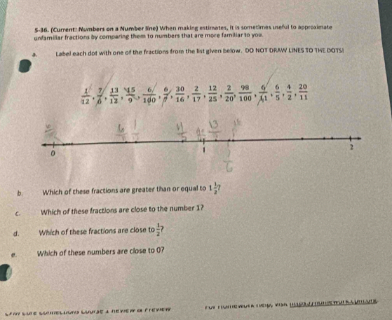 5-36. (Current: Numbers on a Number line) When making estimates, it is sometimes useful to approximate 
unfamiliar fractions by comparing them to numbers that are more familiar to you. 
a. Label each dot with one of the fractions from the list given below. DO NOT DRAW LINES TO THE DOTS!
 1/12 ,  7/6 ,  13/12 ,  15/9 ,  6/100 ,  30/7 ,  2/16 ,  12/17 ,  2/25 ,  2/20 ,  98/100 ,  6/11 ,  4/5 ,  20/11 
b. Which of these fractions are greater than or equal to 1 1/2 
C. Which of these fractions are close to the number 1? 
d. Which of these fractions are close to  1/2 
e. Which of these numbers are close to 0? 
_ 
_ 
_Lnueluto Luurje a néview dl Fréview für Hüme wur k tey, vah u