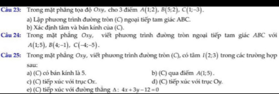 Cầu 23: Trong mặt phăng tọa độ Oxy, cho 3 điểm overline A(1;2), B(5;2), C(1;-3).
a) Lập phương trình đường tròn (C) ngoại tiếp tam giác ABC.
b) Xác định tâm và bán kính của (C).
Câu 24: Trong mặt phăng Oxy, viết phương trình đường tròn ngoại tiếp tam giác ABC với
A(1;5), B(4;-1), C(-4;-5). 
Câu 25: Trong mặt phăng Oxy, viết phương trình đường tròn (C), có tâm I(2;3) trong các trường hợp
sau:
a) (C) có bán kính là 5. b) (C) qua điểm A(1;5).
c) (C) tiếp xúc với trục Ox. d) (C) tiếp xúc với trục Oy.
e) (C) tiếp xúc với đường thăng △ :4x+3y-12=0