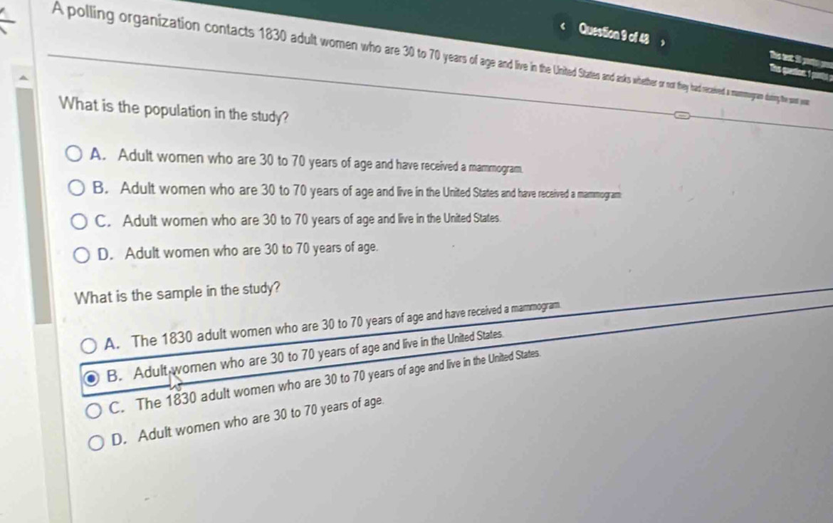 ，
A polling organization contacts 1830 dult woen who are 30 tas o no they ha eces coogra duing the so you
Be at i pato p
ts quenion. I pty
What is the population in the study?
A. Adult women who are 30 to 70 years of age and have received a mammogram.
B. Adult women who are 30 to 70 years of age and live in the United States and have received a mammogram
C. Adult women who are 30 to 70 years of age and live in the United States.
D. Adult women who are 30 to 70 years of age.
What is the sample in the study?
A. The 1830 adult women who are 30 to 70 years of age and have received a mammogram.
B. Adult women who are 30 to 70 years of age and live in the United States.
C. The 1830 adult women who are 30 to 70 years of age and live in the United States.
D. Adult women who are 30 to 70 years of age