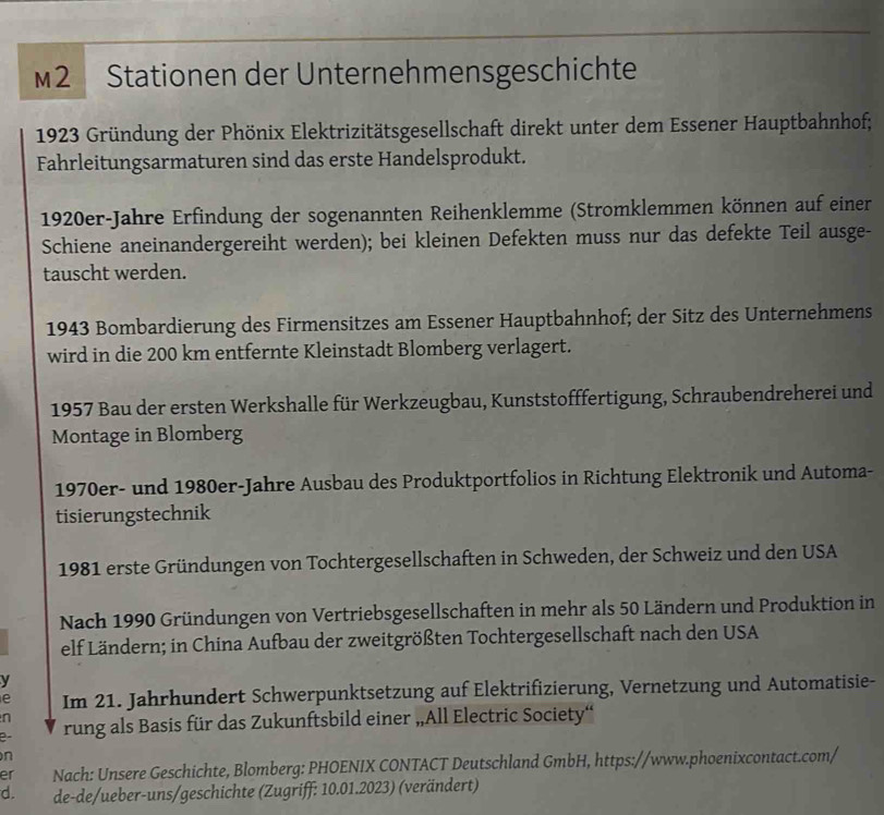 M2 Stationen der Unternehmensgeschichte 
1923 Gründung der Phönix Elektrizitätsgesellschaft direkt unter dem Essener Hauptbahnhof; 
Fahrleitungsarmaturen sind das erste Handelsprodukt. 
1920er-Jahre Erfindung der sogenannten Reihenklemme (Stromklemmen können auf einer 
Schiene aneinandergereiht werden); bei kleinen Defekten muss nur das defekte Teil ausge- 
tauscht werden. 
1943 Bombardierung des Firmensitzes am Essener Hauptbahnhof; der Sitz des Unternehmens 
wird in die 200 km entfernte Kleinstadt Blomberg verlagert. 
1957 Bau der ersten Werkshalle für Werkzeugbau, Kunststofffertigung, Schraubendreherei und 
Montage in Blomberg 
1970er- und 1980er-Jahre Ausbau des Produktportfolios in Richtung Elektronik und Automa- 
tisierungstechnik 
1981 erste Gründungen von Tochtergesellschaften in Schweden, der Schweiz und den USA 
Nach 1990 Gründungen von Vertriebsgesellschaften in mehr als 50 Ländern und Produktion in 
elf Ländern; in China Aufbau der zweitgrößten Tochtergesellschaft nach den USA 
y 
e Im 21. Jahrhundert Schwerpunktsetzung auf Elektrifizierung, Vernetzung und Automatisie- 
n 
e- rung als Basis für das Zukunftsbild einer „All Electric Society“ 
n 
er Nach: Unsere Geschichte, Blomberg: PHOENIX CONTACT Deutschland GmbH, https://www.phoenixcontact.com/ 
d. de-de/ueber-uns/geschichte (Zugriff: 10.01.2023) (verändert)