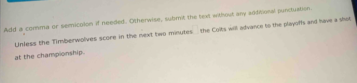 Add a comma or semicolon if needed. Otherwise, submit the text without any additional punctuation. 
Unless the Timberwolves score in the next two minutes the Colts will advance to the playoffs and have a shot 
at the championship.