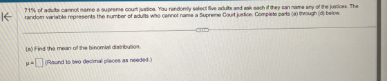 71% of adults cannot name a supreme court justice. You randomly select five adults and ask each if they can name any of the justices. The 
random variable represents the number of adults who cannot name a Supreme Court justice. Complete parts (a) through (d) below. 
(a) Find the mean of the binomial distribution.
mu =□ (Round to two decimal places as needed.)