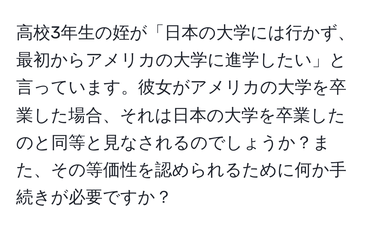 高校3年生の姪が「日本の大学には行かず、最初からアメリカの大学に進学したい」と言っています。彼女がアメリカの大学を卒業した場合、それは日本の大学を卒業したのと同等と見なされるのでしょうか？また、その等価性を認められるために何か手続きが必要ですか？