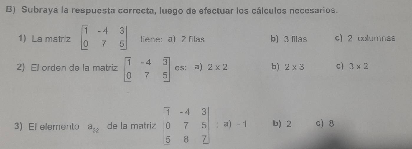 Subraya la respuesta correcta, luego de efectuar los cálculos necesarios.
1 La matriz beginbmatrix 1&-4&3 0&7&5endbmatrix tiene: a) 2 filas b) 3 filas c) 2 columnas
2) El orden de la matriz beginbmatrix 1&-4&3 0&7&5endbmatrix es: a) 2* 2 b) 2* 3 c) 3* 2
3) El elemento a_32 de la matriz beginbmatrix 1&-4&3 0&7&5 5&8&7endbmatrix : a) -1 b) 2 c) 8