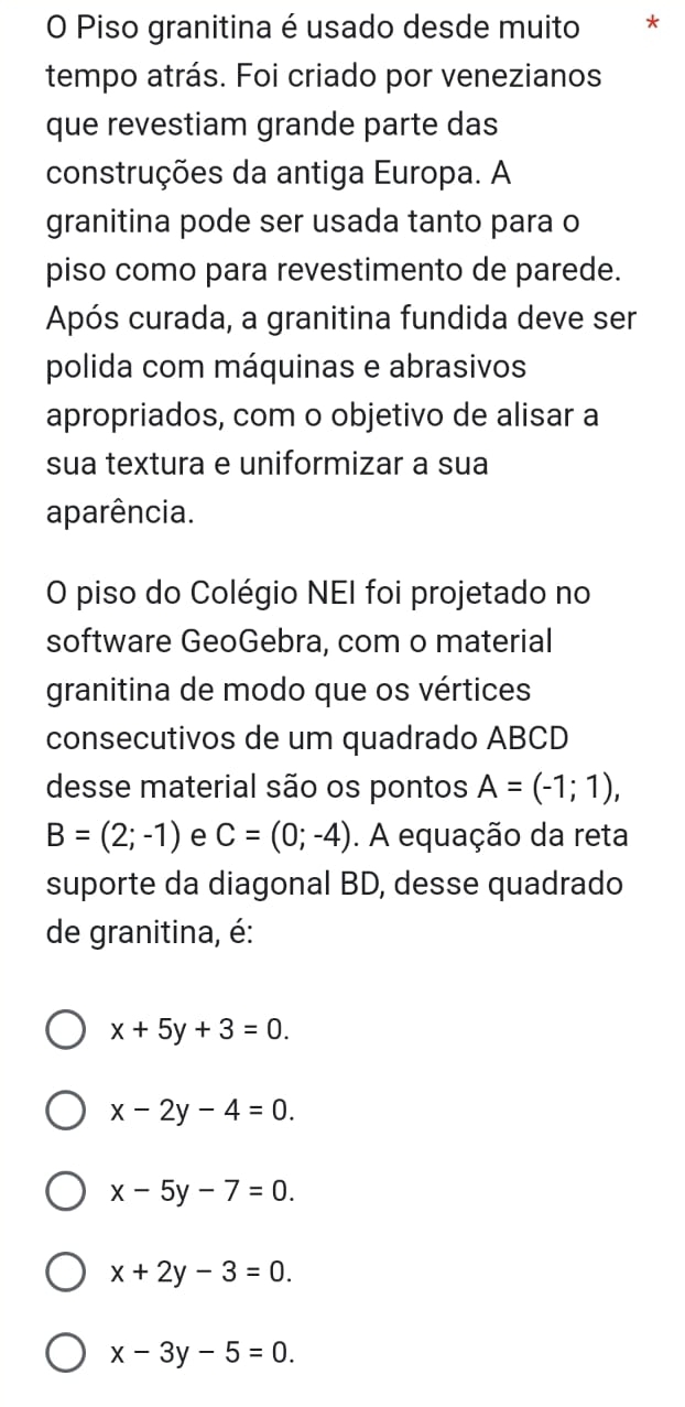 Piso granitina é usado desde muito *
tempo atrás. Foi criado por venezianos
que revestiam grande parte das
construções da antiga Europa. A
granitina pode ser usada tanto para o
piso como para revestimento de parede.
Após curada, a granitina fundida deve ser
polida com máquinas e abrasivos
apropriados, com o objetivo de alisar a
sua textura e uniformizar a sua
aparência.
O piso do Colégio NEI foi projetado no
software GeoGebra, com o material
granitina de modo que os vértices
consecutivos de um quadrado ABCD
desse material são os pontos A=(-1;1),
B=(2;-1) e C=(0;-4). A equação da reta
suporte da diagonal BD, desse quadrado
de granitina, é:
x+5y+3=0.
x-2y-4=0.
x-5y-7=0.
x+2y-3=0.
x-3y-5=0.