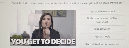 Which of diffusion, osmosis and active transport are examples of passive transport?
Just active transport
Both osmosis and active
transport
Just diffusion
Just osmosis
Both diffusion and osmosis