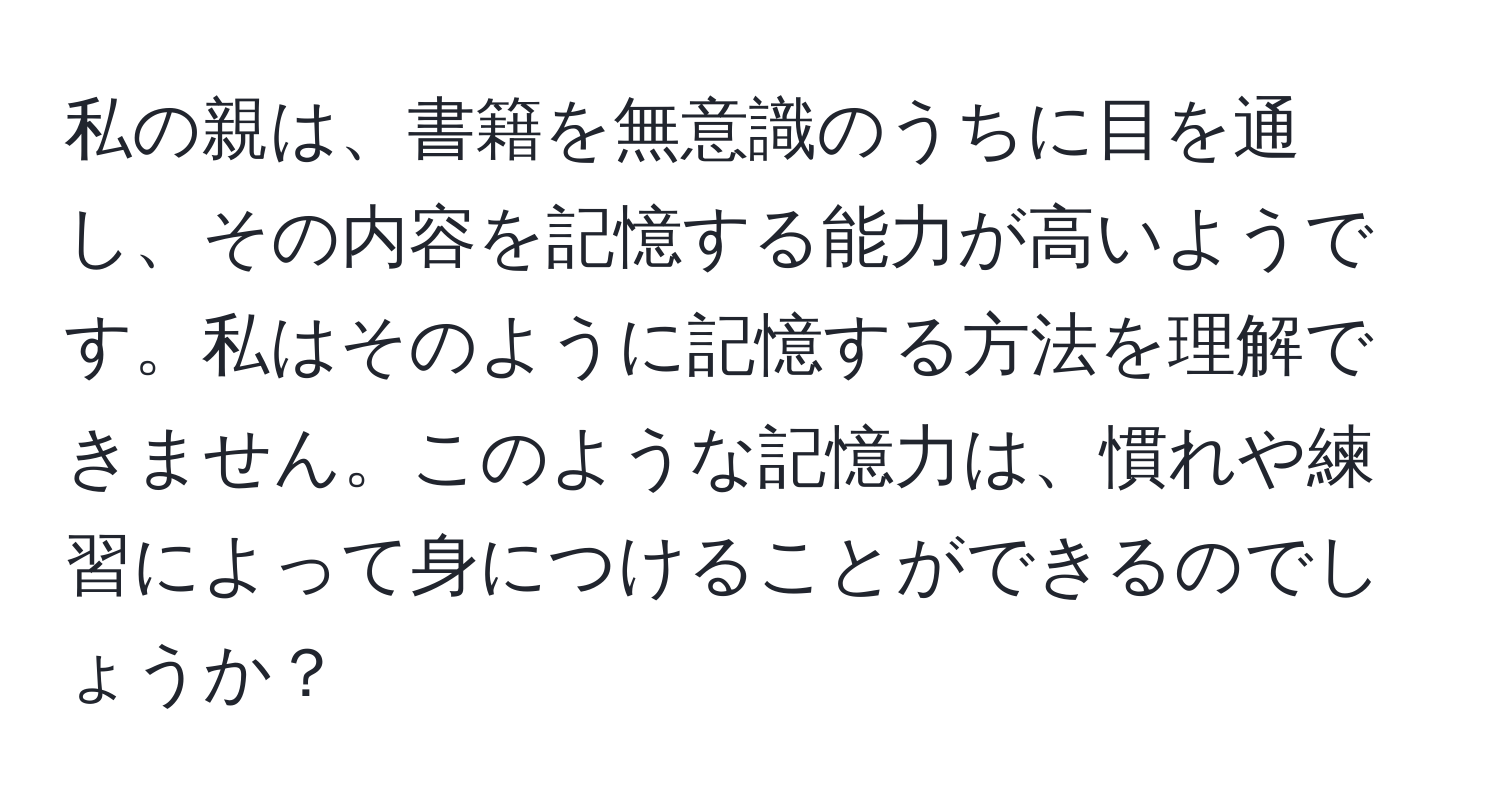 私の親は、書籍を無意識のうちに目を通し、その内容を記憶する能力が高いようです。私はそのように記憶する方法を理解できません。このような記憶力は、慣れや練習によって身につけることができるのでしょうか？