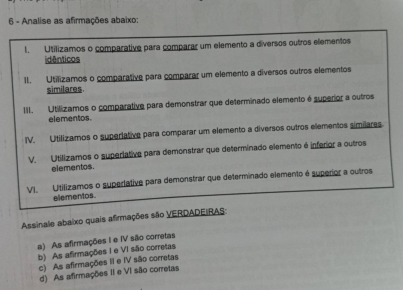 Analise as afirmações abaixo:
1. Utilizamos o comparative para comparar um elemento a diversos outros elementos
idênticos
II. Utilizamos o comparative para comparar um elemento a diversos outros elementos
similares.
III. Utilizamos o comparative para demonstrar que determinado elemento é superior a outros
elementos.
IV. Utilizamos o superlative para comparar um elemento a diversos outros elementos similares.
V. Utilizamos o superlative para demonstrar que determinado elemento é inferior a outros
elementos.
VI. Utilizamos o superlative para demonstrar que determinado elemento é superior a outros
elementos.
Assinale abaixo quais afirmações são VERDADEIRAS:
a) As afirmações I e IV são corretas
b) As afirmações I e VI são corretas
c) As afirmações II e IV são corretas
d) As afirmações II e VI são corretas