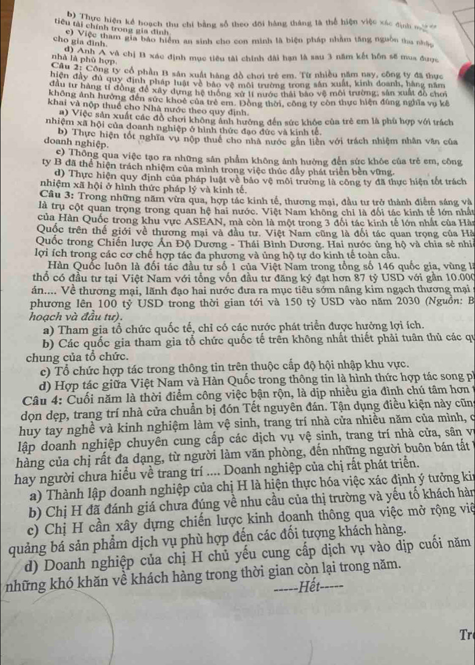 Thực hiện kể hoạch thu chỉ bằng số theo đội hàng tháng là thể hiện việc xác định m    
tiêu tài chính trong gia đình
c) Việc tham gia bão hiểm an sinh cho con minh là biện pháp nhằm tăng nguồn thu nhập
cho gia đình.
d) Anh A và chị B xác định mục tiêu tài chính đài hạn là sau 3 năm kết hôn sẽ mua được
nhà là phù hợp.
Câu 2: Công ty cổ phần B sân xuất hàng đồ chơi trẻ em. Từ nhiều năm nay, công ty đã thực
hiện đầy đú quy định pháp luật về báo vệ môi trường trong sân xuất, kinh doanh, hàng năm
đầu tư hàng tỉ đồng để xây dựng hệ thống xử lí nước thái bào vệ môi trường; sản xuất đồ chơi
không ảnh hưởng đến sức khoẻ của trẻ em. Động thời, công ty còn thực hiện đúng nghĩa vụ kê
khai và nộp thuế cho Nhà nước theo quy định.
a) Việc sản xuất các đồ chơi không ảnh hưởng đến sức khỏc của trẻ em là phù hợp với trách
nhiệm xã hội của doanh nghiệp ở hình thức đạo đức và kinh tế.
b) Thực hiện tốt nghĩa vụ nộp thuế cho nhà nước gẫn liên với trách nhiệm nhân văn của
doanh nghiệp.
c) Thông qua việc tạo ra những sản phẩm không ảnh hường đến sức khỏe của trẻ em, công
ty B đã thể hiện trách nhiệm của mình trong việc thúc đầy phát triển bên vững.
d) Thực hiện quy định của pháp luật về bảo vệ môi trường là công ty đã thực hiện tốt trách
nhiệm xã hội ở hình thức pháp lý và kinh tế.
Cầu 3: Trong những năm vừa qua, hợp tác kinh tế, thương mại, đầu tư trở thành điểm sáng và
là trụ cột quan trọng trong quan hệ hai nước. Việt Nam không chỉ là đối tác kinh tế lớn nhất
của Hàn Quốc trong khu vực ASEAN, mà còn là một trong 3 đối tác kinh tế lớn nhất của Hàn
Quốc trên thế giới về thương mại và đầu tư. Việt Nam cũng là đối tác quan trọng của Hà
Quốc trong Chiến lược Ấn Độ Dương - Thái Bình Dương. Hai nước ủng hộ và chia sẻ nhề
lợi ích trong các cơ chế hợp tác đa phương và ủng hộ tự do kinh tế toàn cầu.
Hàn Quốc luôn là đối tác đầu tử số 1 của Việt Nam trong tổng số 146 quốc gia, vùng là
thổ có đầu tư tại Việt Nam với tổng vốn đầu tư đăng ký đạt hơn 87 tỷ USD với gần 10.000
án.... Về thương mại, lãnh đạo hai nước đưa ra mục tiêu sớm nâng kim ngạch thương mại :
phương lên 100 tỷ USD trong thời gian tới và 150 tỷ USD vào năm 2030 (Nguồn: B
hoạch và đầu tư).
a) Tham gia tổ chức quốc tế, chỉ có các nước phát triển được hưởng lợi ích.
b) Các quốc gia tham gia tổ chức quốc tế trên không nhất thiết phải tuân thủ các qu
chung của tổ chức.
c) Tổ chức hợp tác trong thông tin trên thuộc cấp độ hội nhập khu vực.
d) Hợp tác giữa Việt Nam và Hàn Quốc trong thông tin là hình thức hợp tác song pi
Câu 4: Cuối năm là thời điểm công việc bận rộn, là dịp nhiều gia đình chú tâm hơn t
dọn dẹp, trang trí nhà cửa chuẩn bị đón Tết nguyên đán. Tận dụng điều kiện này cũng
huy tay nghề và kinh nghiệm làm vệ sinh, trang trí nhà cửa nhiều năm của mình, c
lập doanh nghiệp chuyên cung cấp các dịch vụ vệ sinh, trang trí nhà cửa, sân vị
hàng của chị rất đa dạng, từ người làm văn phòng, đến những người buôn bán tất 
hay người chưa hiểu về trang trí .... Doanh nghiệp của chị rất phát triển.
a) Thành lập doanh nghiệp của chị H là hiện thực hóa việc xác định ý tưởng kin
b) Chị H đã đánh giá chưa đúng về nhu cầu của thị trường và yếu tố khách hàn
c) Chị H cần xây dựng chiến lược kinh doanh thông qua việc mở rộng việ
quảng bá sản phẩm dịch vụ phù hợp đến các đối tượng khách hàng.
d) Doanh nghiệp của chị H chủ yếu cung cấp dịch vụ vào dịp cuối năm
những khó khăn về khách hàng trong thời gian còn lại trong năm.
-----Hết- -----
Tr