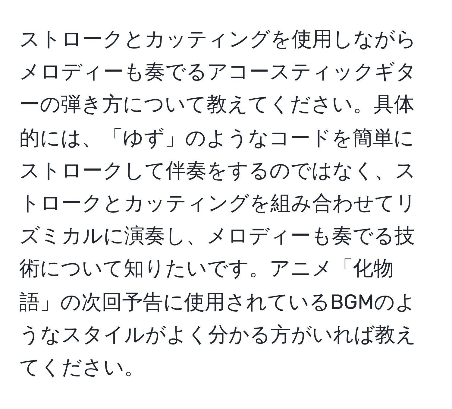 ストロークとカッティングを使用しながらメロディーも奏でるアコースティックギターの弾き方について教えてください。具体的には、「ゆず」のようなコードを簡単にストロークして伴奏をするのではなく、ストロークとカッティングを組み合わせてリズミカルに演奏し、メロディーも奏でる技術について知りたいです。アニメ「化物語」の次回予告に使用されているBGMのようなスタイルがよく分かる方がいれば教えてください。