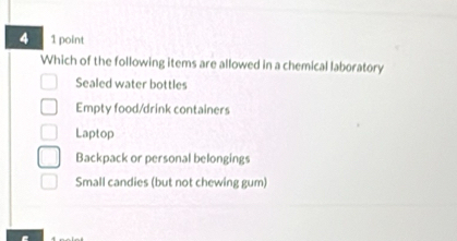 4 1 point
Which of the following items are allowed in a chemical laboratory
Sealed water bottles
Empty food/drink containers
Laptop
Backpack or personal belongings
Small candies (but not chewing gum)