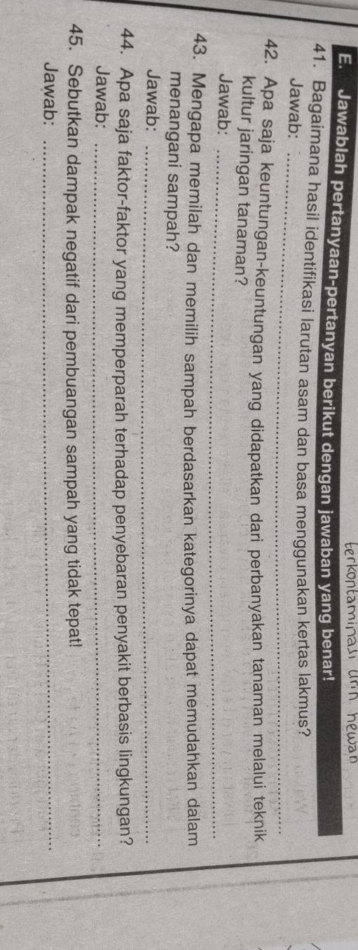 terkontamipan un n héwan 
E. Jawablah pertanyaan-pertanyan berikut dengan jawaban yang benar! 
41. Bagaimana hasil identifikasi larutan asam dan basa menggunakan kertas lakmus? 
Jawab:_ 
42. Apa saja keuntungan-keuntungan yang didapatkan dari perbanyakan tanaman melalui teknik 
kultur jaringan tanaman? 
Jawab:_ 
43. Mengapa memilah dan memilih sampah berdasarkan kategorinya dapat memudahkan dalam 
menangani sampah? 
Jawab:_ 
44. Apa saja faktor-faktor yang memperparah terhadap penyebaran penyakit berbasis lingkungan? 
Jawab:_ 
45. Sebutkan dampak negatif dari pembuangan sampah yang tidak tepat! 
Jawab:_