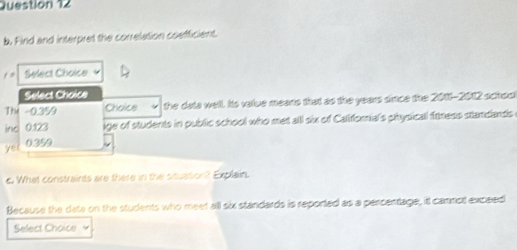 Find and interpret the correlation coefficient.
/= Select Choice
Select Choice
The -0.3% 9 Choice the data well. Its value means that as the years simce the 2011-2012 schoo
ino 0.123 ige of students in public school who met all six of Califorial's physical fitness standands i
yet 0.359
d. What constraints are there in the situation? Explain.
Because the date on the students who meet all six standards is reported as a percentage, it camnot expsed
Select Choice