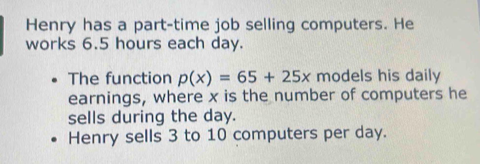 Henry has a part-time job selling computers. He 
works 6.5 hours each day. 
The function p(x)=65+25x models his daily 
earnings, where x is the number of computers he 
sells during the day. 
Henry sells 3 to 10 computers per day.