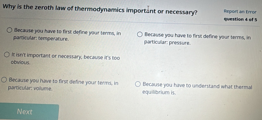 Why is the zeroth law of thermodynamics important or necessary? Report an Error
question 4 of 5
Because you have to first define your terms, in Because you have to first define your terms, in
particular: temperature. particular: pressure.
It isn't important or necessary, because it's too
obvious.
Because you have to first define your terms, in Because you have to understand what thermal
particular: volume. equilibrium is.
Next