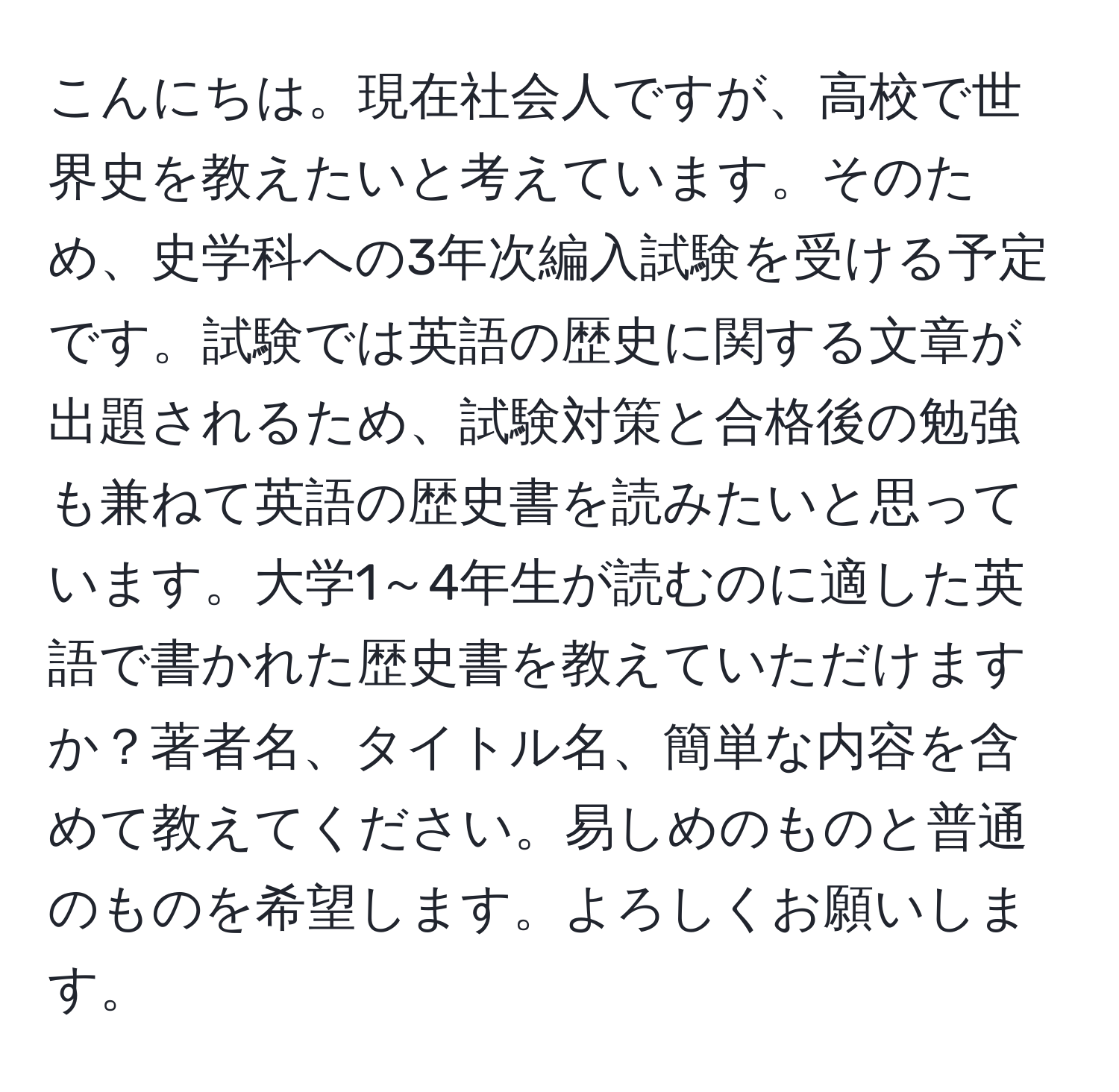 こんにちは。現在社会人ですが、高校で世界史を教えたいと考えています。そのため、史学科への3年次編入試験を受ける予定です。試験では英語の歴史に関する文章が出題されるため、試験対策と合格後の勉強も兼ねて英語の歴史書を読みたいと思っています。大学1～4年生が読むのに適した英語で書かれた歴史書を教えていただけますか？著者名、タイトル名、簡単な内容を含めて教えてください。易しめのものと普通のものを希望します。よろしくお願いします。