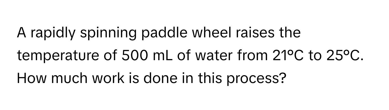 A rapidly spinning paddle wheel raises the temperature of 500 mL of water from 21°C to 25°C. How much work is done in this process?