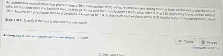 An automobile manufacturer has given its jeep a 36.1 miles/gallon (MPG) rating. An independent testing firm has been contracted to test the actual
MPG for this jeep since it is believed that the jeep performs over the manufacturer's MPG rating. After testing 150 jeeps, they found a mean MPG of
36.2. Assume the population standard deviation is known to be 2.4. Is there sufficient evidence at the 0.02 level to support the testing firm's claim? 
Step 3 of 6: Specify if the test is one-tailed or two-tailed. 
AnswerHow to enter your answer (opens in new window) 1 Poirit 
Tables Keypad 
Keyboard Shortcuts 
One-Tailed Test