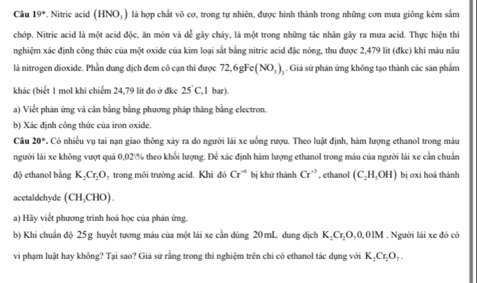 Câu 19°. Nitric acid (HNO_3) là hợp chất vô cơ, trong tự nhiên, được hình thành trong những cơn mưa giông kèm sắm
chớp. Nitric acid là một acid độc, ăn mòn và de^2 gây cháy, là một trong những tác nhân gây ra mưa acid. Thực hiện thí
nghiệm xác định công thức của một oxide của kim loại sắt bằng nitric acid đặc nóng, thu được 2,479 lít (đkc) khí màu nâu
là nitrogen dioxide. Phần dung dịch đem cô cạn thì được 72,6gFe(NO_3)_3. Giả sử phản ứng không tạo thành các sản phẩm
khác (biết 1 mol khí chiếm 24,79 lít đo ở đkc 25°C ,1 bar).
a) Viết phản ứng và cân bằng bằng phương pháp thăng bằng electron.
b) Xác định công thức của iron oxide.
Câu 20° T. Có nhiều vụ tai nạn giao thông xảy ra do người lái xe uống rượu. Theo luật định, hàm lượng ethanol trong máu
người lái xe không vượt quá 0,02% theo khối lượng. Doverline c xác định hàm lượng ethanol trong máu của người lái xe cần chuẩn
độ ethanol bằng K_2Cr_2O_7 trong môi trường acid. Khi đó Cr^(+6) bị khử thành Cr^(+3) , ethanol (C_2H_5OH) bị oxi hoá thành
acetaldehyde (CH_3CHO).
a) Hãy viết phương trình hoá học của phản ứng.
b) Khi chuẩn độ 25g huyết tương máu của một lái xe cần dùng 20mL dung dịch K_2Cr_2O_70,01M. Người lái xe đó có
vi phạm luật hay không? Tại sao? Giả sử rằng trong thí nghiệm trên chi có ethanol tác dụng với K_2Cr_2O_7.