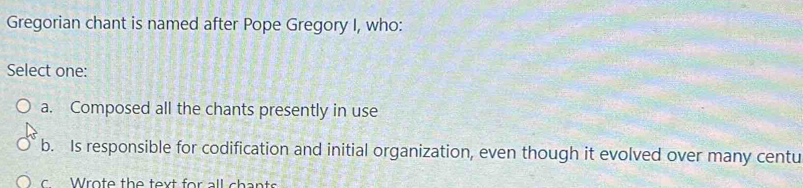 Gregorian chant is named after Pope Gregory I, who:
Select one:
a. Composed all the chants presently in use
b. Is responsible for codification and initial organization, even though it evolved over many centu
r o te th e t ou t fo r all s h an ts