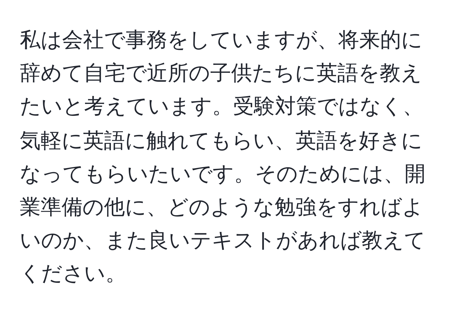 私は会社で事務をしていますが、将来的に辞めて自宅で近所の子供たちに英語を教えたいと考えています。受験対策ではなく、気軽に英語に触れてもらい、英語を好きになってもらいたいです。そのためには、開業準備の他に、どのような勉強をすればよいのか、また良いテキストがあれば教えてください。