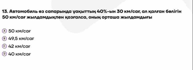 Автомобиль θз саπарында уαкытτыη 40% -ын 3Ο км/саF, ал калδан бθлігін
50 км/саF жылдамдыкπен козгалса, онын орташа жылдамдыFыi
Ⓐ 50 km/caf
® 49,5 km/caF
© 42 km/caf
© 40 km/caf