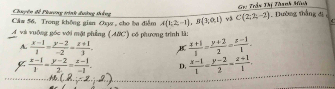 Gv: Trần Thị Thanh Minh
Chuyên đề Phương trình đường thắng
Câu 56. Trong không gian Oxyz , cho ba điểm A(1;2;-1), B(3;0;1) và C(2;2;-2). Đường thắng đi 
C
A và vuông góc với mặt phẳng (ABC) có phương trình là:
A.  (x-1)/1 = (y-2)/-2 = (z+1)/3 .  (x+1)/1 = (y+2)/2 = (z-1)/1 . 
B.
C  (x-1)/1 = (y-2)/2 = (z-1)/-1 .
D.  (x-1)/1 = (y-2)/2 = (z+1)/1 .