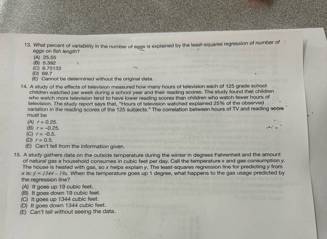What percent of variability in the number of eggs is explained by the least-squares regression of number of
eggs on fish length?
(A) 25.55
(B) 5.392
(C) 6.75133
(D) 69.7
(E) Cannot be determined without the original data.
14. A study of the effects of television measured how many hours of television each of 125 grade school
children watched per week during a school year and their reading scores. The study found that children
who watch more television tend to have lower reading scores than children who watch fewer hours of
television. The study report says that, “ Hours of television watched explained 25% of the observed
variation in the reading scores of the 125 subjects.” The correlation between hours of TV and reading score
must be
(A) r=0.25.
(B) r=-0.25.
(C) r=-0.5.
(D) r=0.5.
(E) Can't tell from the information given.
15. A study gathers data on the outside temperature during the winter in degrees Fahrenheit and the amount
of natural gas a household consumes in cubic feet per day. Call the temperature x and gas consumption y.
The house is heated with gas, so x helps explain y. The least-squares regression line for predicting y from
x is: hat y=1344-19x. . When the temperature goes up 1 degree, what happens to the gas usage predicted by
the regression line?
(A) It goes up 19 cubic feet.
(B) It goes down 19 cubic feet.
(C) It goes up 1344 cubic feet.
(D) It goes down 1344 cubic feet.
(E) Can't tell without seeing the data.