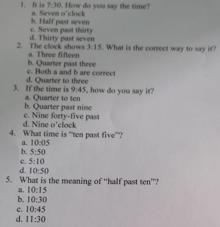 It is 7:30. How do you say the time?
a. Seven o'clock
b. Half past seven
c. Seven past thirty
d. Thirty past seven
2. The clock shows 3:15. What is the correct way to say it?
a. Three fifteen
b. Quarter past three
c. Both a and b are correct
d. Quarter to three
3. If the time is 9:45 , how do you say it?
a. Quarter to ten
b. Quarter past nine
c. Nine forty-five past
d. Nine o’clock
4. What time is “ten past five”?
a. 10:05
b. 5:50
c. 5:10
d. 10:50
5. What is the meaning of “half past ten”?
a. 10:15
b. 10:30
c. 10:45
d. 11:30