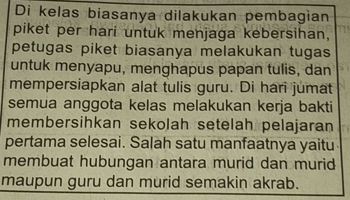 Di kelas biasanya dilakukan pembagian 
piket per hari untuk menjaga kebersihan, 
petugas piket biasanya melakukan tugas 
untuk menyapu, menghapus papan tulis, dan 
mempersiapkan alat tulis guru. Di hari jumat 
semua anggota kelas melakukan kerja bakti 
membersihkan sekolah setelah pelajaran 
pertama selesai. Salah satu manfaatnya yaitu 
membuat hubungan antara murid dan murid 
maupun guru dan murid semakin akrab.