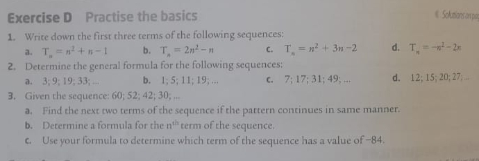 Practise the basics Solutions on par
1. Write down the first three terms of the following sequences:
a. T_n=n^2+n-1 b. T_n=2n^2-n C. T_n=n^2+3n-2 d. T_n=-n^2-2n
2. Determine the general formula for the following sequences:
a. 3; 9; 19; 33; ... b. 1; 5; 11; 19; ... c. 7; 17; 31; 49; ... d. 12; 15; 20; 27; ...
3. Given the sequence: 60; 52; 42; 30; ...
a. Find the next two terms of the sequence if the pattern continues in same manner.
b. Determine a formula for the n^(th) term of the sequence.
c. Use your formula to determine which term of the sequence has a value of −84.