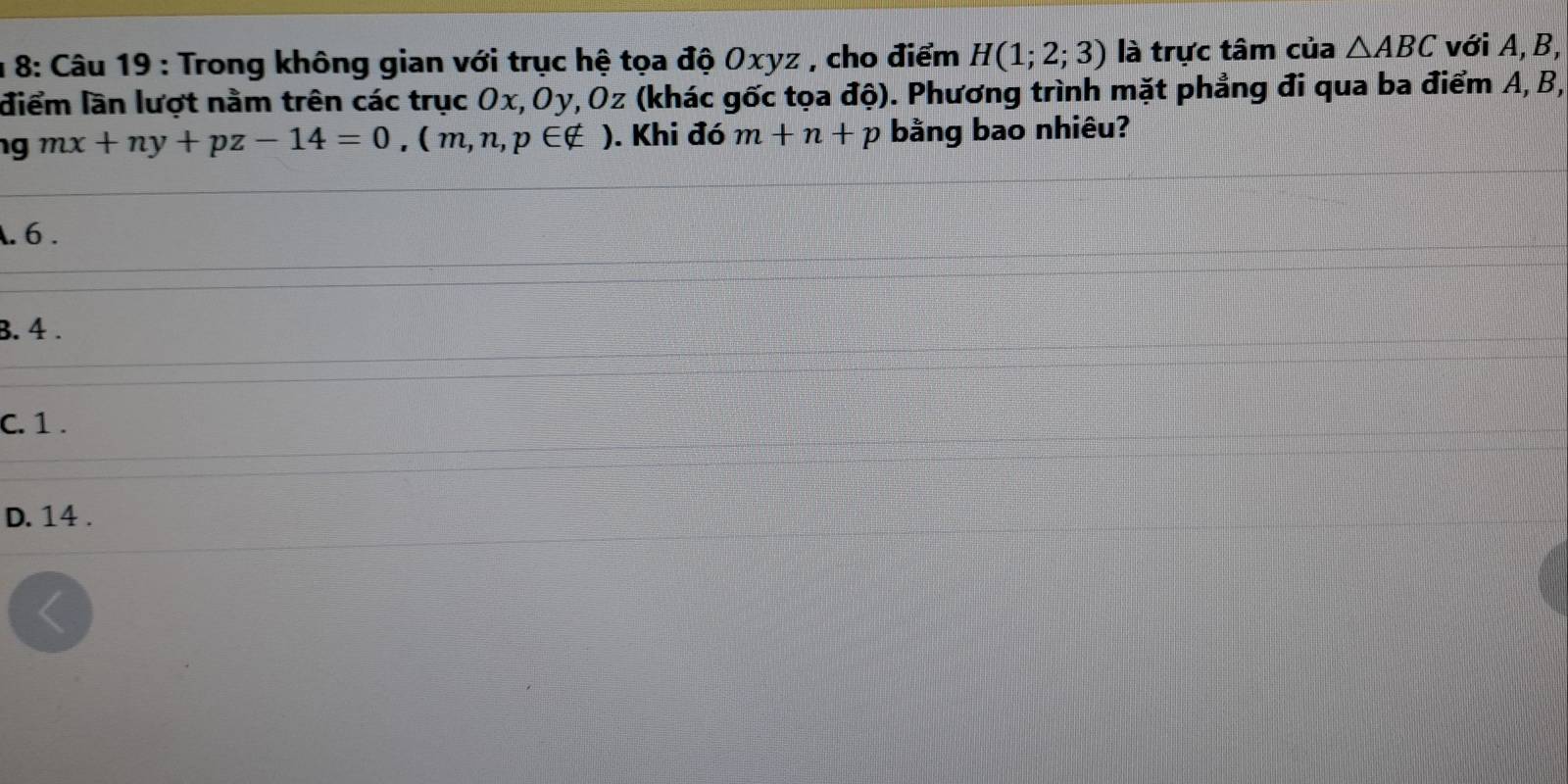 8: Câu 19 : Trong không gian với trục hệ tọa độ Oxyz , cho điểm H(1;2;3) là trực tâm của △ ABC với A, B,
điểm lần lượt nằm trên các trục Ox, Oy, Oz (khác gốc tọa độ). Phương trình mặt phẳng đi qua ba điểm A, B,
g mx+ny+pz-14=0, (m,n,p∈ ∉ ). Khi đó m+n+p bằng bao nhiêu?. 6.
B. 4.
C. 1.
D. 14.