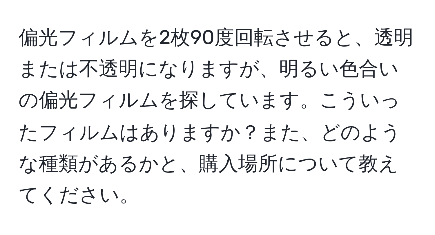 偏光フィルムを2枚90度回転させると、透明または不透明になりますが、明るい色合いの偏光フィルムを探しています。こういったフィルムはありますか？また、どのような種類があるかと、購入場所について教えてください。