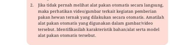 Jika tidak pernah melihat alat pakan otomatis secara langsung, 
maka perhatikan video/gambar terkait kegiatan pemberian 
pakan hewan ternak yang dilakukan secara otomatis. Amatilah 
alat pakan otomatis yang digunakan dalam gambar/video 
tersebut. Identifikasilah karakteristik bahan/alat serta model 
alat pakan otomatis tersebut.