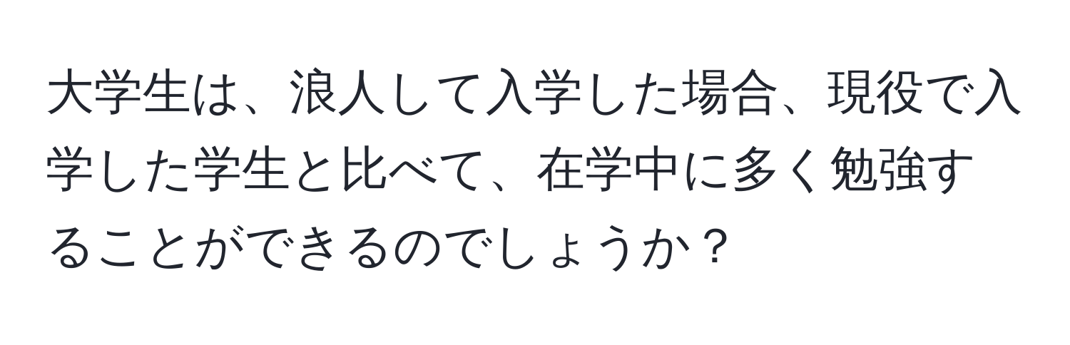 大学生は、浪人して入学した場合、現役で入学した学生と比べて、在学中に多く勉強することができるのでしょうか？