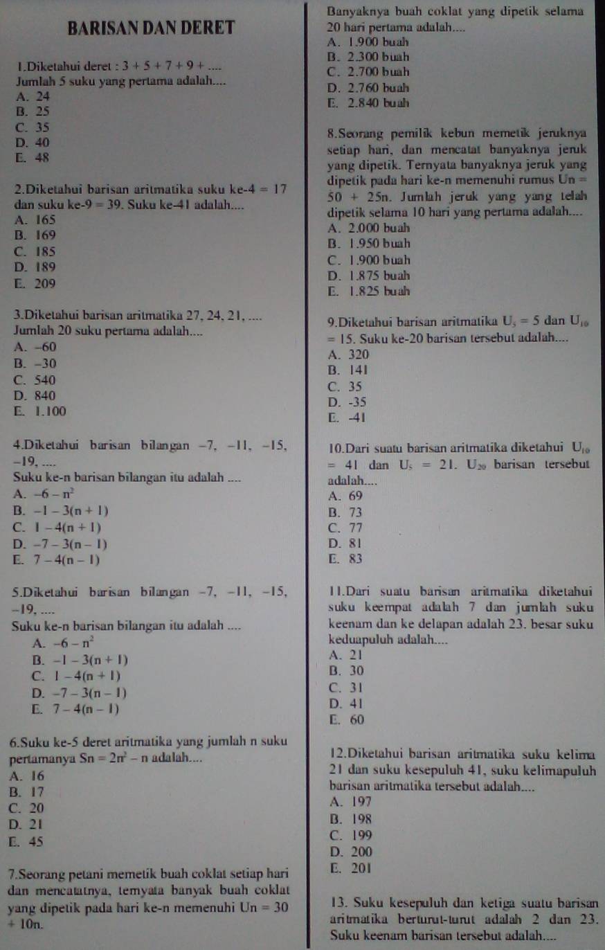 Banyaknya buah coklat yang dipetik selama
BARISAN DAN DERET 20 hari pertama adalah....
A. 1.900 buah
B. 2.300 buah
1.Diketahui deret : 3+5+7+9+...
C. 2.700 buah
Jumlah 5 suku yang pertama adalah.... D. 2.760 buah
A. 24 E. 2.840 buah
B. 25
C. 35 8.Seorang pemilik kebun memetik jeruknya
D. 40
E. 48 setiap hari, dan mencatat banyaknya jeruk
yang dipetik. Ternyata banyaknya jeruk yang
2.Diketahui barisan aritmatika suku ke-4=17 dipetik pada hari ke-n memenuhi rumus Un=
50+25n
dan suku ke. -9=39. Suku ke-41 adalah.... . Jumlah jeruk yang yang telah
A. 165 dipetik selama 10 hari yang pertama adalah....
A. 2.000 buah
B. 169
C. 185 B. 1.950 buah
C. 1.900 buah
D. 189
E. 209 D. 1.875 buah
E. 1.825 buah
3.Diketahui barisan aritmatika 27, 24, 21, .... 9.Diketahui barisan aritmatika U_5=5 dan U_10
Jumlah 20 suku pertama adalah....
=15
A. -60 . Suku ke-20 barisan tersebut adalah....
A. 320
B. -30
B. 141
C. 540 C. 35
D. 840 D. -35
E. 1.100
C. -41
4.Diketahui barisan bilangan -7, -11， -15， 10.Dari suatu barisan aritmatika diketahui U_10
-19, .... dan U_5=21.U_20 barisan tersebut
=41
Suku ke-n barisan bilangan itu adalah .... adalah....
A. -6-n^2 A. 69
B. -1-3(n+1) B. 73
C. 1-4(n+1) C. 77
D. -7-3(n-1) D. 81
E. 7-4(n-1) E. 83
5.Diketahui barisan bilangan -7， -11， -15， 11.Dari suatu barisan aritmatika diketahui
-19, .... suku k ee mpat a da la h 7 d an j um lah suk u 
Suku ke-n barisan bilangan itu adalah .... keenam dan ke delapan adalah 23. besar suku
A. -6-n^2 keduapuluh adalah....
B. -1-3(n+1) A. 21
C. 1-4(n+1) B. 30
D. -7-3(n-1) C. 31
E. 7-4(n-1) D. 41
E. 60
6.Suku ke-5 deret aritmatika yang jumlah n suku
pertamanya Sn=2n^2-n adalah....
12.Diketahui barisan aritmatika suku kelima
21 dan suku kesepuluh 41, suku kelimapuluh
A. 16 barisan aritmatika tersebut adalah...
B. 17
C. 20 A. 197
B. 198
D. 21 C. 199
E. 45
D. 200
7.Seorang petani memetik buah coklat setiap hari E. 201
dan mencatatnya, temyata banyak buah coklat
yang dipetik pada hari ke-n memenuhi Un=30 13. Suku kesepuluh dan ketiga suatu barisan
+ 10n. aritmatika berturut-turut adalah 2 dan 23.
Suku keenam barisan tersebut adalah....