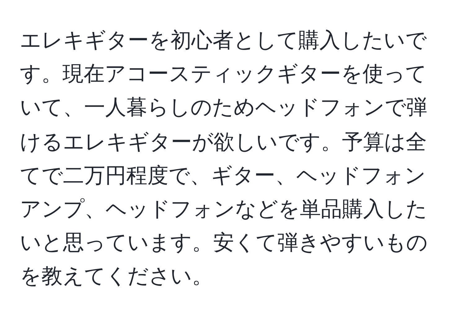 エレキギターを初心者として購入したいです。現在アコースティックギターを使っていて、一人暮らしのためヘッドフォンで弾けるエレキギターが欲しいです。予算は全てで二万円程度で、ギター、ヘッドフォンアンプ、ヘッドフォンなどを単品購入したいと思っています。安くて弾きやすいものを教えてください。