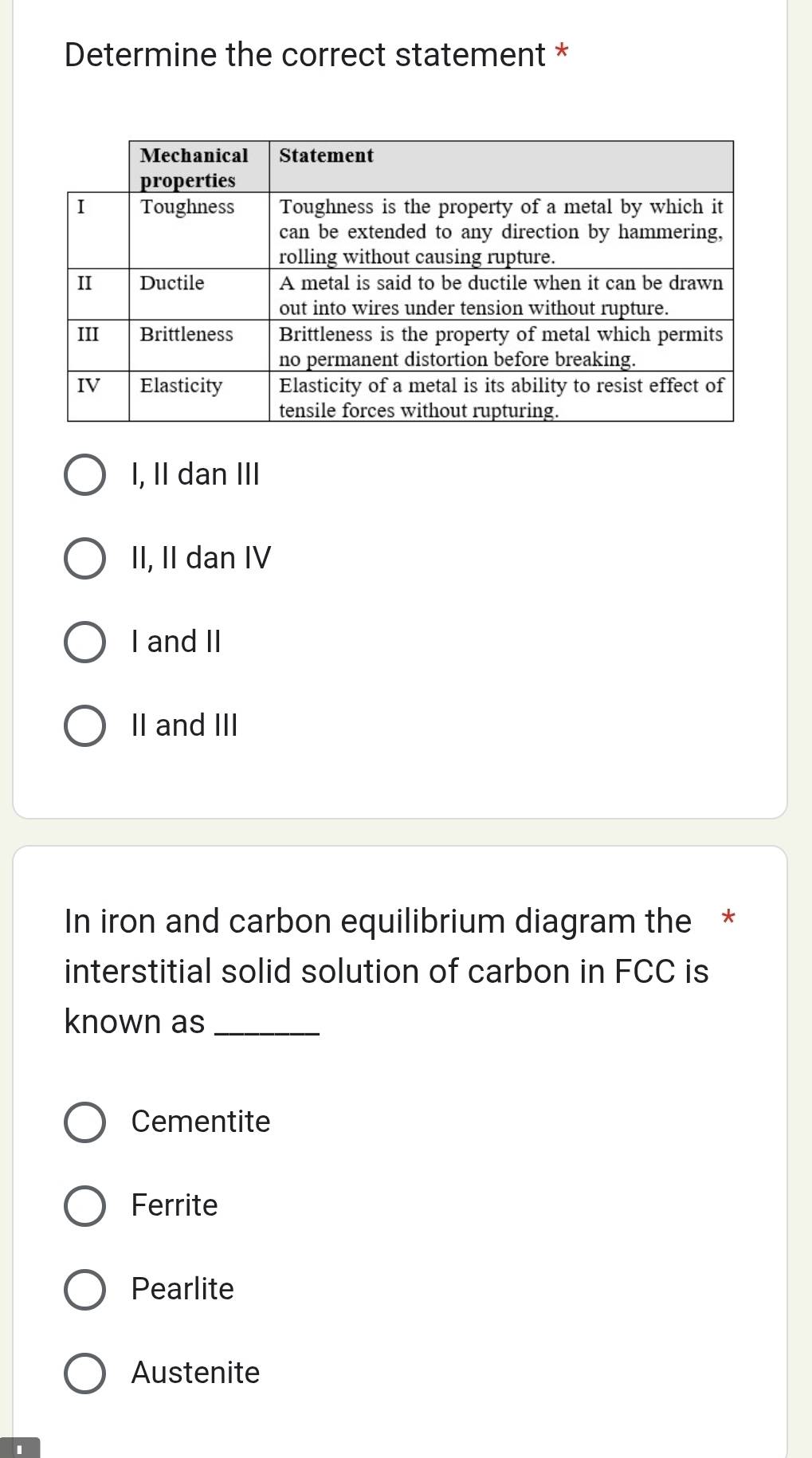 Determine the correct statement *
I, II dan III
II, II dan IV
I and II
II and III
In iron and carbon equilibrium diagram the *
interstitial solid solution of carbon in FCC is
known as_
Cementite
Ferrite
Pearlite
Austenite