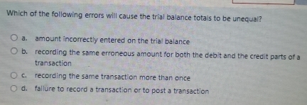 Which of the following errors will cause the trial balance totals to be unequal?
a. amount incorrectly entered on the trial balance
b. recording the same erroneous amount for both the debit and the credit parts of a
transaction
c. recording the same transaction more than once
d. failure to record a transaction or to post a transaction