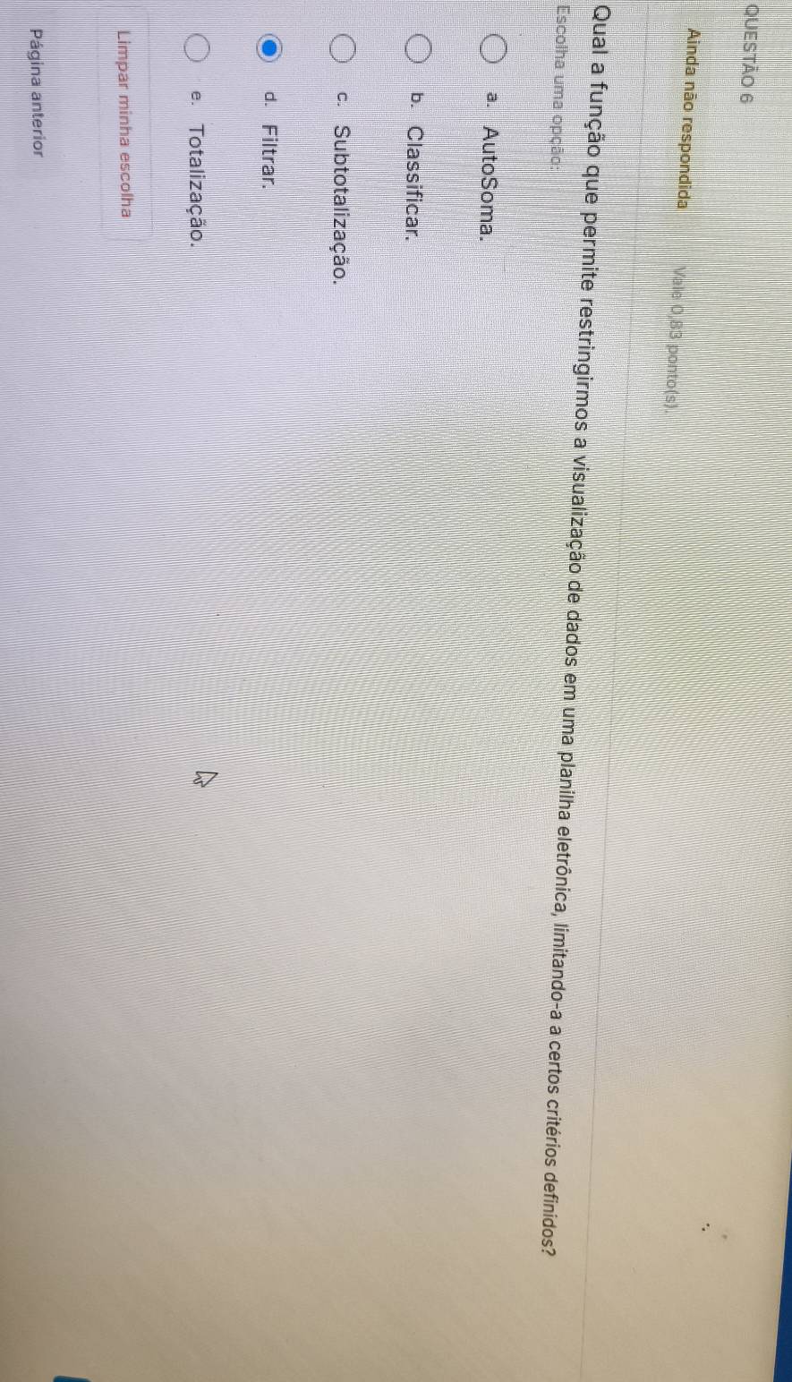 Ainda não respondida Vale 0,83 ponto(s).
Qual a função que permite restringirmos a visualização de dados em uma planilha eletrônica, limitando-a a certos critérios definidos?
Escolha uma opção:
a. AutoSoma.
b. Classificar.
c. Subtotalização.
d. Filtrar.
e. Totalização.
Limpar minha escolha
Página anterior