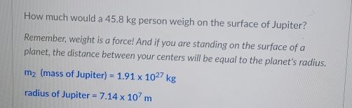 How much would a 45.8 kg person weigh on the surface of Jupiter? 
Remember, weight is a force! And if you are standing on the surface of a 
planet, the distance between your centers will be equal to the planet's radius.
m_2 (mass of Jupiter) =1.91* 10^(27)kg
radius of Jupiter =7.14* 10^7m