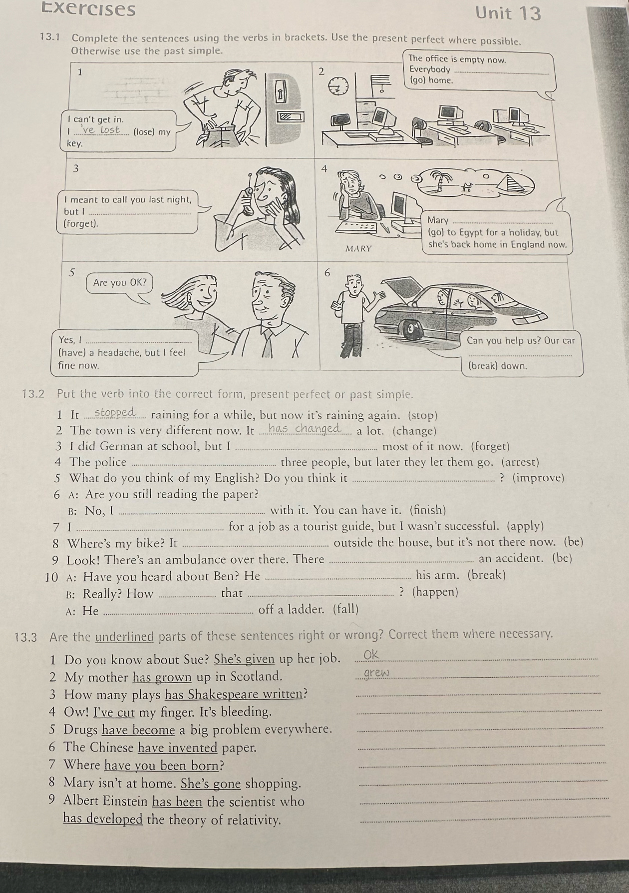 Exercises Unit 13
13.1 Complete the sentences using the verbs in brackets. Use the present perfect where possible.
Otherwise use the past simple. The office is empty now.
2 Everybody
1 (go) home.
I can't get in.
1 _(lose) my
key.
3
4
○ ③

I meant to call you last night,
but I_
(forget).Mary_
(go) to Egypt for a holiday, but
MARY she's back home in England now.
5
Are you OK?
Yes, I _
(have) a headache, but I feel
fine now. 
13.2 Put the verb into the correct form, present perfect or past simple.
1 It _raining for a while, but now it’s raining again. (stop)
2 The town is very different now. It _a lot. (change)
3 I did German at school, but I_ most of it now. (forget)
4 The police _three people, but later they let them go. (arrest)
5 What do you think of my English? Do you think it _? (improve)
6 A: Are you still reading the paper?
B: No, I_ with it. You can have it. (finish)
7 I_ for a job as a tourist guide, but I wasn’t successful. (apply)
8 Where's my bike? It _outside the house, but it’s not there now. (be)
9 Look! There's an ambulance over there. There _an accident. (be)
10 A: Have you heard about Ben? He _his arm. (break)
B: Really? How _that _? (happen)
A: He _off a ladder. (fall)
13.3 Are the underlined parts of these sentences right or wrong? Correct them where necessary.
1 Do you know about Sue? She's given up her job._
2 My mother has grown up in Scotland._
3 How many plays has Shakespeare written?_
4 Ow! I've cut my finger. It's bleeding._
5 Drugs have become a big problem everywhere._
6 The Chinese have invented paper._
7 Where have you been born?_
8 Mary isn’t at home. She’s gone shopping.
_
9 Albert Einstein has been the scientist who_
has developed the theory of relativity._