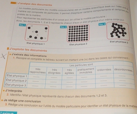 J'analyse des documents 
Le modère particulaire (ou modèle corpusculaire) est un modèle scientifique bass sur lidée que 
matière est composée de parricules. Il permet d'expliquer certains comportements et certaines pr 
priétés de la matière 
Pour représenter les particules d'un corps pur, on utilise le modèle particulaire 
Ainsi, les documents 1, 2 et 3 représente chacun d'eux un état physique d'un même corps pur 
Joo 
Doc 3 
Doo 
Etat physique 3 
Etat physique 1 Etat physique 2 
J'exploite les documents 
* J'extrais des informations 
1. Recopie et complète le tae (x) dans les cases qui conviennent : 
2. Identifie l'état physique représenté dans chacun des documents 1, 2 et 3. 
* Je rédige une conclusion 
3. Rédige une conclusion sur l'utilité du modèle particulaire pour identifier un état physique de la matièr