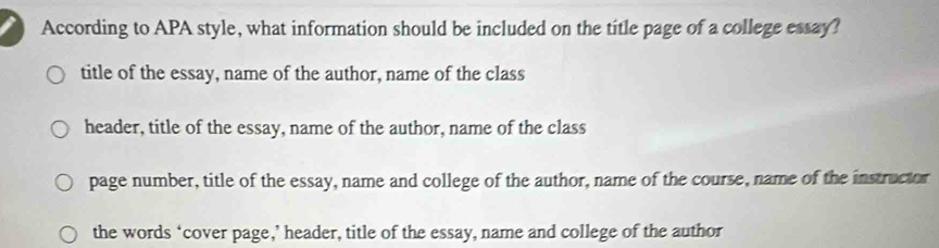 According to APA style, what information should be included on the title page of a college essay?
title of the essay, name of the author, name of the class
header, title of the essay, name of the author, name of the class
page number, title of the essay, name and college of the author, name of the course, name of the instructor
the words ‘cover page,’ header, title of the essay, name and college of the author