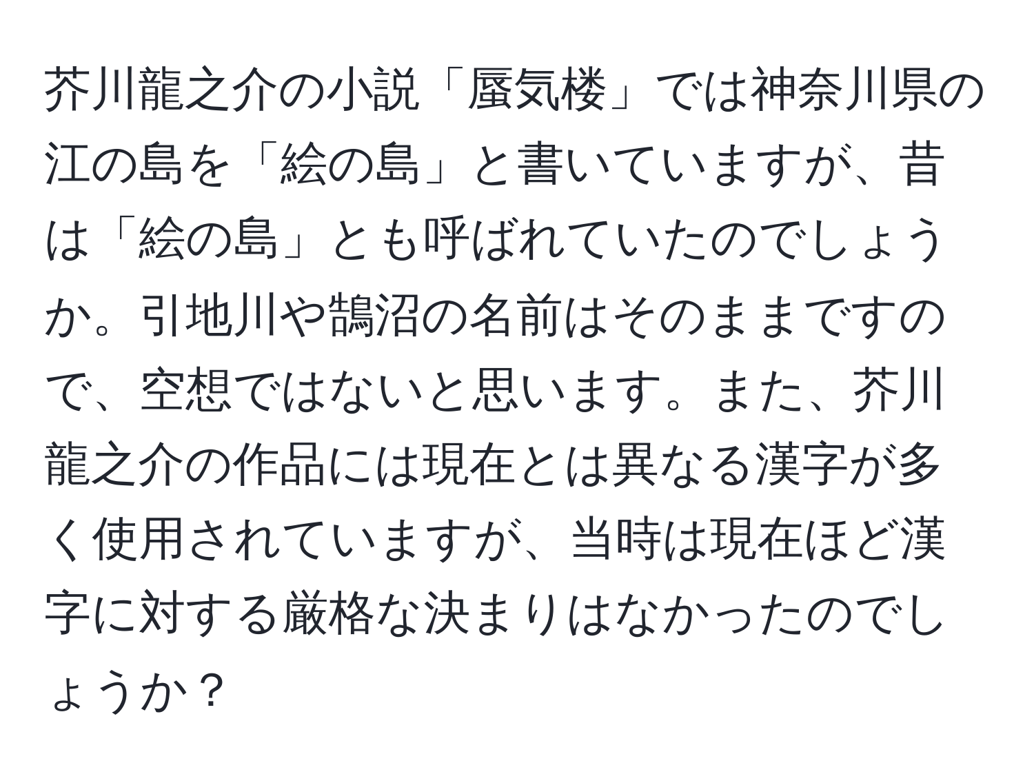 芥川龍之介の小説「蜃気楼」では神奈川県の江の島を「絵の島」と書いていますが、昔は「絵の島」とも呼ばれていたのでしょうか。引地川や鵠沼の名前はそのままですので、空想ではないと思います。また、芥川龍之介の作品には現在とは異なる漢字が多く使用されていますが、当時は現在ほど漢字に対する厳格な決まりはなかったのでしょうか？