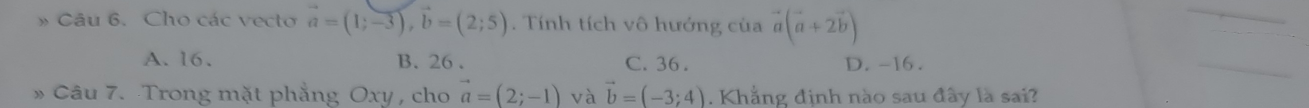 » Câu 6. Cho các vecto vector a=(1;-3), vector b=(2;5). Tính tích vô hướng của vector a(vector a+2vector b)
A. 16. B. 26. C. 36. D. -16.
» Câu 7. Trong mặt phẳng Oxy , cho vector a=(2;-1) và vector b=(-3;4). Khẳng định nào sau đây là sai?